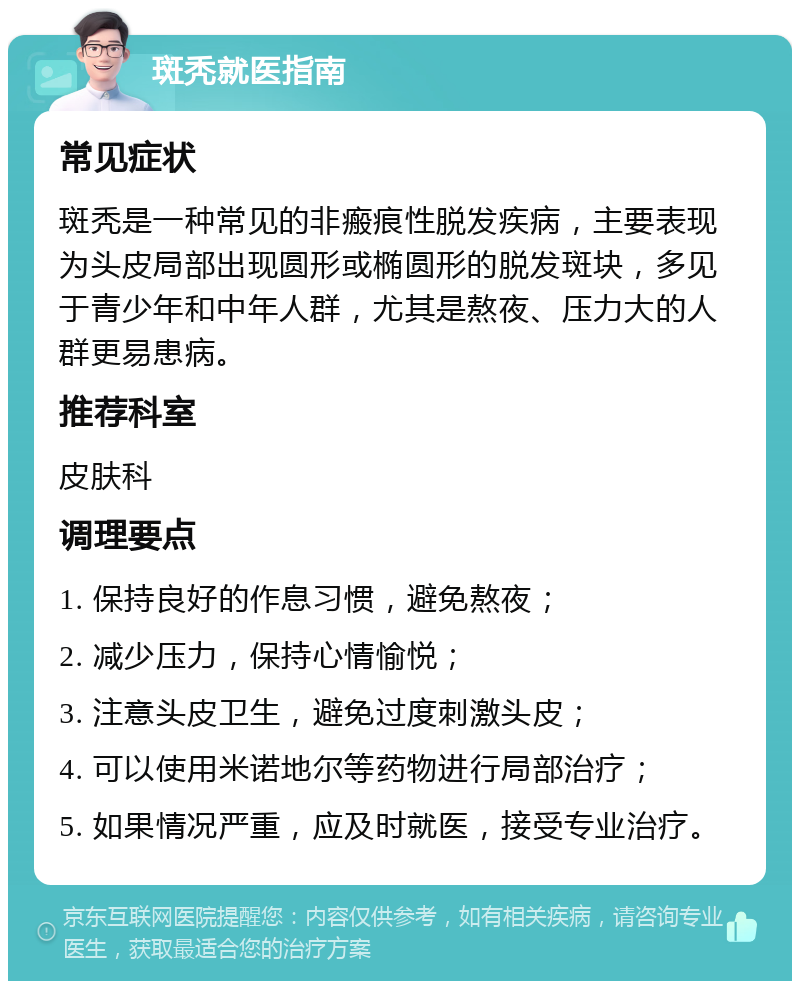 斑秃就医指南 常见症状 斑秃是一种常见的非瘢痕性脱发疾病，主要表现为头皮局部出现圆形或椭圆形的脱发斑块，多见于青少年和中年人群，尤其是熬夜、压力大的人群更易患病。 推荐科室 皮肤科 调理要点 1. 保持良好的作息习惯，避免熬夜； 2. 减少压力，保持心情愉悦； 3. 注意头皮卫生，避免过度刺激头皮； 4. 可以使用米诺地尔等药物进行局部治疗； 5. 如果情况严重，应及时就医，接受专业治疗。