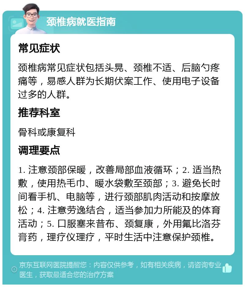 颈椎病就医指南 常见症状 颈椎病常见症状包括头晃、颈椎不适、后脑勺疼痛等，易感人群为长期伏案工作、使用电子设备过多的人群。 推荐科室 骨科或康复科 调理要点 1. 注意颈部保暖，改善局部血液循环；2. 适当热敷，使用热毛巾、暖水袋敷至颈部；3. 避免长时间看手机、电脑等，进行颈部肌肉活动和按摩放松；4. 注意劳逸结合，适当参加力所能及的体育活动；5. 口服塞来昔布、颈复康，外用氟比洛芬膏药，理疗仪理疗，平时生活中注意保护颈椎。