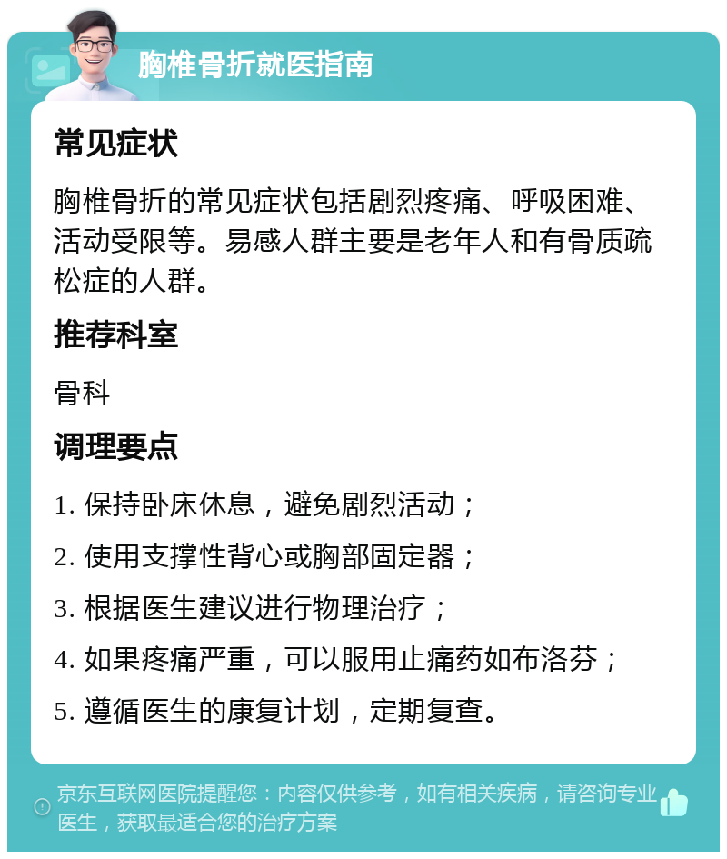 胸椎骨折就医指南 常见症状 胸椎骨折的常见症状包括剧烈疼痛、呼吸困难、活动受限等。易感人群主要是老年人和有骨质疏松症的人群。 推荐科室 骨科 调理要点 1. 保持卧床休息，避免剧烈活动； 2. 使用支撑性背心或胸部固定器； 3. 根据医生建议进行物理治疗； 4. 如果疼痛严重，可以服用止痛药如布洛芬； 5. 遵循医生的康复计划，定期复查。