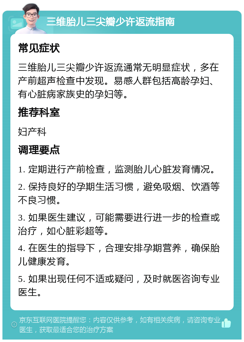 三维胎儿三尖瓣少许返流指南 常见症状 三维胎儿三尖瓣少许返流通常无明显症状，多在产前超声检查中发现。易感人群包括高龄孕妇、有心脏病家族史的孕妇等。 推荐科室 妇产科 调理要点 1. 定期进行产前检查，监测胎儿心脏发育情况。 2. 保持良好的孕期生活习惯，避免吸烟、饮酒等不良习惯。 3. 如果医生建议，可能需要进行进一步的检查或治疗，如心脏彩超等。 4. 在医生的指导下，合理安排孕期营养，确保胎儿健康发育。 5. 如果出现任何不适或疑问，及时就医咨询专业医生。