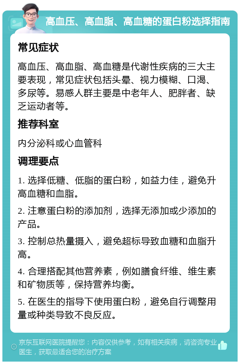 高血压、高血脂、高血糖的蛋白粉选择指南 常见症状 高血压、高血脂、高血糖是代谢性疾病的三大主要表现，常见症状包括头晕、视力模糊、口渴、多尿等。易感人群主要是中老年人、肥胖者、缺乏运动者等。 推荐科室 内分泌科或心血管科 调理要点 1. 选择低糖、低脂的蛋白粉，如益力佳，避免升高血糖和血脂。 2. 注意蛋白粉的添加剂，选择无添加或少添加的产品。 3. 控制总热量摄入，避免超标导致血糖和血脂升高。 4. 合理搭配其他营养素，例如膳食纤维、维生素和矿物质等，保持营养均衡。 5. 在医生的指导下使用蛋白粉，避免自行调整用量或种类导致不良反应。