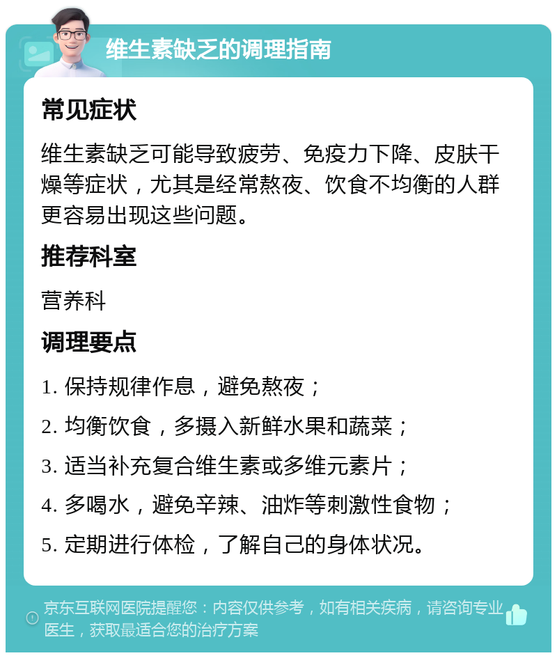 维生素缺乏的调理指南 常见症状 维生素缺乏可能导致疲劳、免疫力下降、皮肤干燥等症状，尤其是经常熬夜、饮食不均衡的人群更容易出现这些问题。 推荐科室 营养科 调理要点 1. 保持规律作息，避免熬夜； 2. 均衡饮食，多摄入新鲜水果和蔬菜； 3. 适当补充复合维生素或多维元素片； 4. 多喝水，避免辛辣、油炸等刺激性食物； 5. 定期进行体检，了解自己的身体状况。