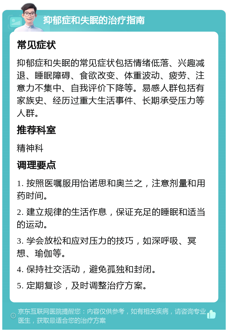 抑郁症和失眠的治疗指南 常见症状 抑郁症和失眠的常见症状包括情绪低落、兴趣减退、睡眠障碍、食欲改变、体重波动、疲劳、注意力不集中、自我评价下降等。易感人群包括有家族史、经历过重大生活事件、长期承受压力等人群。 推荐科室 精神科 调理要点 1. 按照医嘱服用怡诺思和奥兰之，注意剂量和用药时间。 2. 建立规律的生活作息，保证充足的睡眠和适当的运动。 3. 学会放松和应对压力的技巧，如深呼吸、冥想、瑜伽等。 4. 保持社交活动，避免孤独和封闭。 5. 定期复诊，及时调整治疗方案。