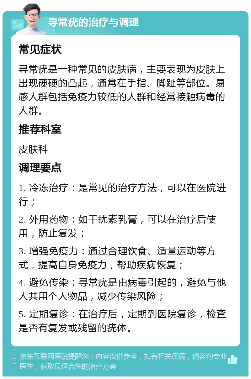 寻常疣的治疗与调理 常见症状 寻常疣是一种常见的皮肤病，主要表现为皮肤上出现硬硬的凸起，通常在手指、脚趾等部位。易感人群包括免疫力较低的人群和经常接触病毒的人群。 推荐科室 皮肤科 调理要点 1. 冷冻治疗：是常见的治疗方法，可以在医院进行； 2. 外用药物：如干扰素乳膏，可以在治疗后使用，防止复发； 3. 增强免疫力：通过合理饮食、适量运动等方式，提高自身免疫力，帮助疾病恢复； 4. 避免传染：寻常疣是由病毒引起的，避免与他人共用个人物品，减少传染风险； 5. 定期复诊：在治疗后，定期到医院复诊，检查是否有复发或残留的疣体。