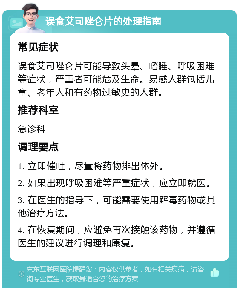 误食艾司唑仑片的处理指南 常见症状 误食艾司唑仑片可能导致头晕、嗜睡、呼吸困难等症状，严重者可能危及生命。易感人群包括儿童、老年人和有药物过敏史的人群。 推荐科室 急诊科 调理要点 1. 立即催吐，尽量将药物排出体外。 2. 如果出现呼吸困难等严重症状，应立即就医。 3. 在医生的指导下，可能需要使用解毒药物或其他治疗方法。 4. 在恢复期间，应避免再次接触该药物，并遵循医生的建议进行调理和康复。