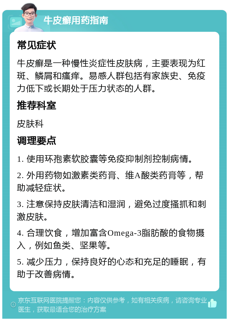 牛皮癣用药指南 常见症状 牛皮癣是一种慢性炎症性皮肤病，主要表现为红斑、鳞屑和瘙痒。易感人群包括有家族史、免疫力低下或长期处于压力状态的人群。 推荐科室 皮肤科 调理要点 1. 使用环孢素软胶囊等免疫抑制剂控制病情。 2. 外用药物如激素类药膏、维A酸类药膏等，帮助减轻症状。 3. 注意保持皮肤清洁和湿润，避免过度搔抓和刺激皮肤。 4. 合理饮食，增加富含Omega-3脂肪酸的食物摄入，例如鱼类、坚果等。 5. 减少压力，保持良好的心态和充足的睡眠，有助于改善病情。