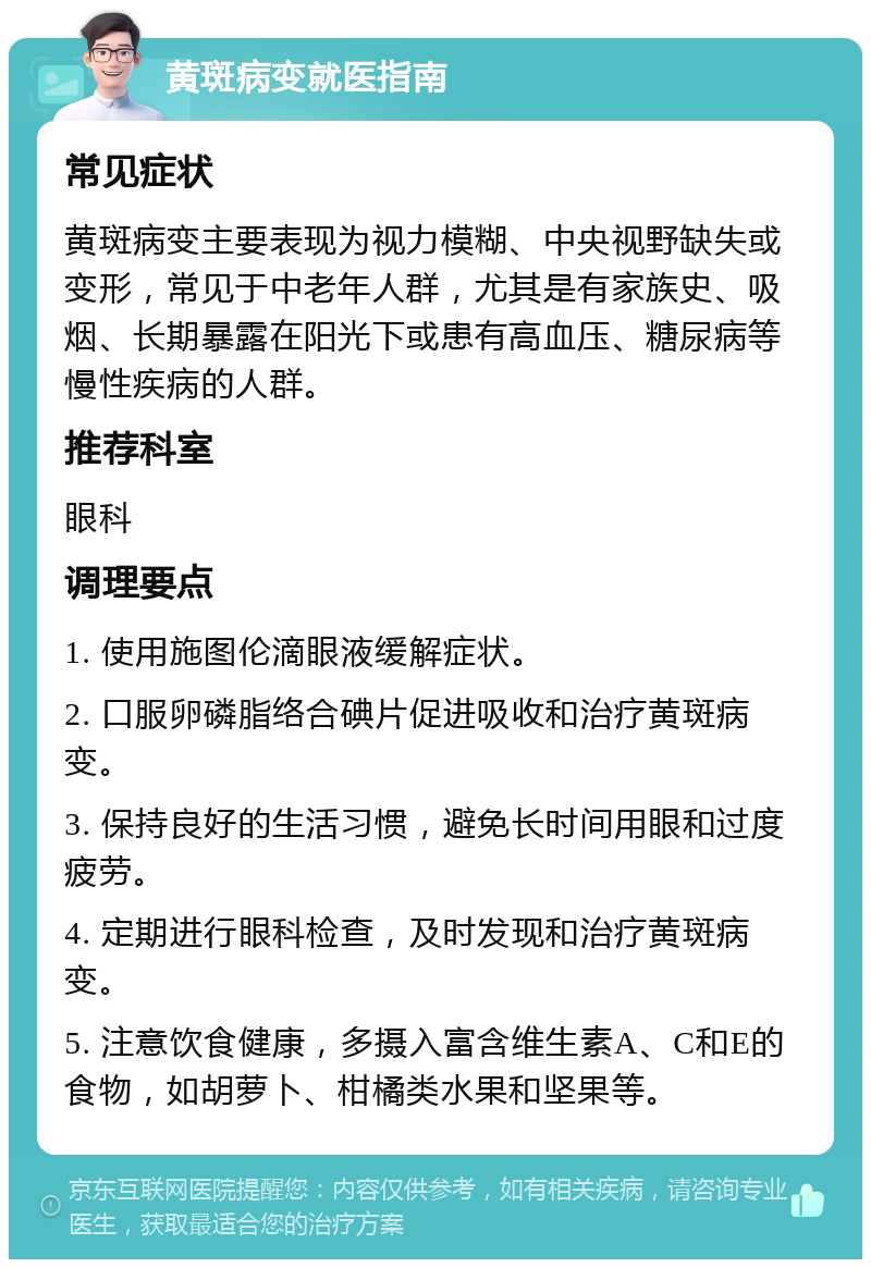 黄斑病变就医指南 常见症状 黄斑病变主要表现为视力模糊、中央视野缺失或变形，常见于中老年人群，尤其是有家族史、吸烟、长期暴露在阳光下或患有高血压、糖尿病等慢性疾病的人群。 推荐科室 眼科 调理要点 1. 使用施图伦滴眼液缓解症状。 2. 口服卵磷脂络合碘片促进吸收和治疗黄斑病变。 3. 保持良好的生活习惯，避免长时间用眼和过度疲劳。 4. 定期进行眼科检查，及时发现和治疗黄斑病变。 5. 注意饮食健康，多摄入富含维生素A、C和E的食物，如胡萝卜、柑橘类水果和坚果等。