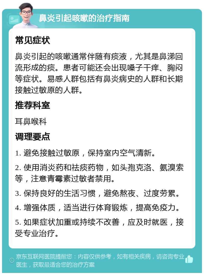 鼻炎引起咳嗽的治疗指南 常见症状 鼻炎引起的咳嗽通常伴随有痰液，尤其是鼻涕回流形成的痰。患者可能还会出现嗓子干痒、胸闷等症状。易感人群包括有鼻炎病史的人群和长期接触过敏原的人群。 推荐科室 耳鼻喉科 调理要点 1. 避免接触过敏原，保持室内空气清新。 2. 使用消炎药和祛痰药物，如头孢克洛、氨溴索等，注意青霉素过敏者禁用。 3. 保持良好的生活习惯，避免熬夜、过度劳累。 4. 增强体质，适当进行体育锻炼，提高免疫力。 5. 如果症状加重或持续不改善，应及时就医，接受专业治疗。