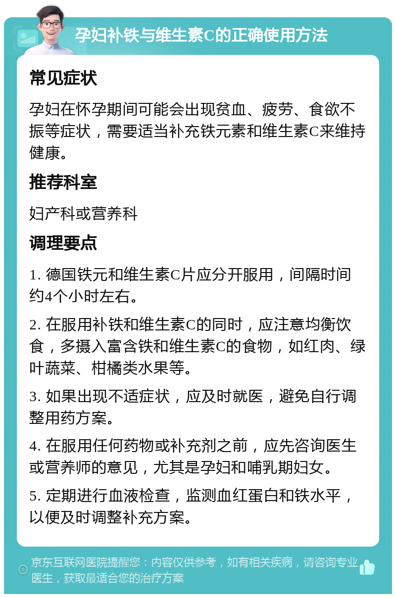 孕妇补铁与维生素C的正确使用方法 常见症状 孕妇在怀孕期间可能会出现贫血、疲劳、食欲不振等症状，需要适当补充铁元素和维生素C来维持健康。 推荐科室 妇产科或营养科 调理要点 1. 德国铁元和维生素C片应分开服用，间隔时间约4个小时左右。 2. 在服用补铁和维生素C的同时，应注意均衡饮食，多摄入富含铁和维生素C的食物，如红肉、绿叶蔬菜、柑橘类水果等。 3. 如果出现不适症状，应及时就医，避免自行调整用药方案。 4. 在服用任何药物或补充剂之前，应先咨询医生或营养师的意见，尤其是孕妇和哺乳期妇女。 5. 定期进行血液检查，监测血红蛋白和铁水平，以便及时调整补充方案。