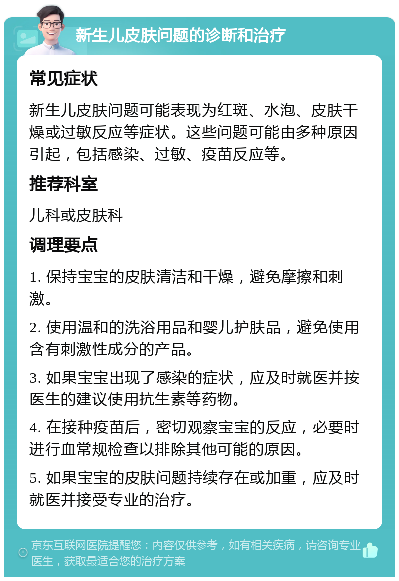 新生儿皮肤问题的诊断和治疗 常见症状 新生儿皮肤问题可能表现为红斑、水泡、皮肤干燥或过敏反应等症状。这些问题可能由多种原因引起，包括感染、过敏、疫苗反应等。 推荐科室 儿科或皮肤科 调理要点 1. 保持宝宝的皮肤清洁和干燥，避免摩擦和刺激。 2. 使用温和的洗浴用品和婴儿护肤品，避免使用含有刺激性成分的产品。 3. 如果宝宝出现了感染的症状，应及时就医并按医生的建议使用抗生素等药物。 4. 在接种疫苗后，密切观察宝宝的反应，必要时进行血常规检查以排除其他可能的原因。 5. 如果宝宝的皮肤问题持续存在或加重，应及时就医并接受专业的治疗。