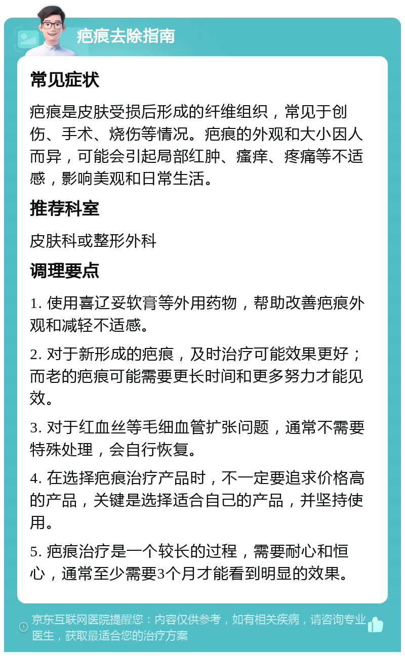 疤痕去除指南 常见症状 疤痕是皮肤受损后形成的纤维组织，常见于创伤、手术、烧伤等情况。疤痕的外观和大小因人而异，可能会引起局部红肿、瘙痒、疼痛等不适感，影响美观和日常生活。 推荐科室 皮肤科或整形外科 调理要点 1. 使用喜辽妥软膏等外用药物，帮助改善疤痕外观和减轻不适感。 2. 对于新形成的疤痕，及时治疗可能效果更好；而老的疤痕可能需要更长时间和更多努力才能见效。 3. 对于红血丝等毛细血管扩张问题，通常不需要特殊处理，会自行恢复。 4. 在选择疤痕治疗产品时，不一定要追求价格高的产品，关键是选择适合自己的产品，并坚持使用。 5. 疤痕治疗是一个较长的过程，需要耐心和恒心，通常至少需要3个月才能看到明显的效果。