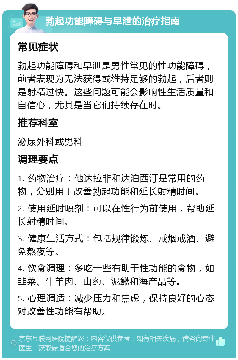 勃起功能障碍与早泄的治疗指南 常见症状 勃起功能障碍和早泄是男性常见的性功能障碍，前者表现为无法获得或维持足够的勃起，后者则是射精过快。这些问题可能会影响性生活质量和自信心，尤其是当它们持续存在时。 推荐科室 泌尿外科或男科 调理要点 1. 药物治疗：他达拉非和达泊西汀是常用的药物，分别用于改善勃起功能和延长射精时间。 2. 使用延时喷剂：可以在性行为前使用，帮助延长射精时间。 3. 健康生活方式：包括规律锻炼、戒烟戒酒、避免熬夜等。 4. 饮食调理：多吃一些有助于性功能的食物，如韭菜、牛羊肉、山药、泥鳅和海产品等。 5. 心理调适：减少压力和焦虑，保持良好的心态对改善性功能有帮助。