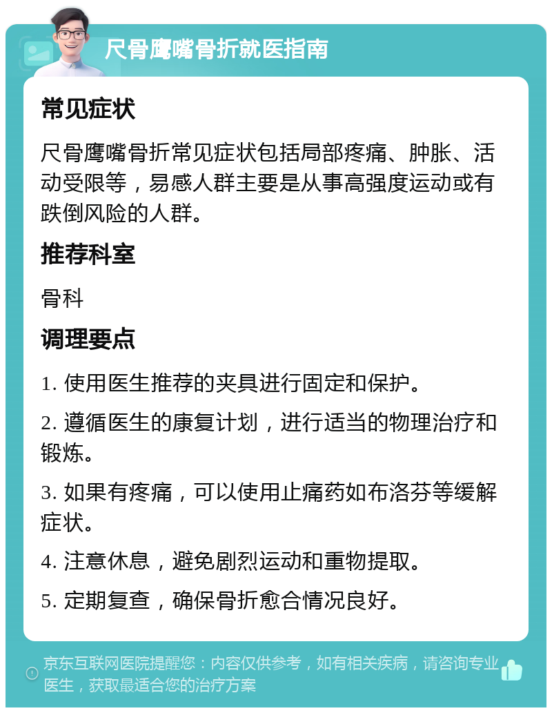 尺骨鹰嘴骨折就医指南 常见症状 尺骨鹰嘴骨折常见症状包括局部疼痛、肿胀、活动受限等，易感人群主要是从事高强度运动或有跌倒风险的人群。 推荐科室 骨科 调理要点 1. 使用医生推荐的夹具进行固定和保护。 2. 遵循医生的康复计划，进行适当的物理治疗和锻炼。 3. 如果有疼痛，可以使用止痛药如布洛芬等缓解症状。 4. 注意休息，避免剧烈运动和重物提取。 5. 定期复查，确保骨折愈合情况良好。