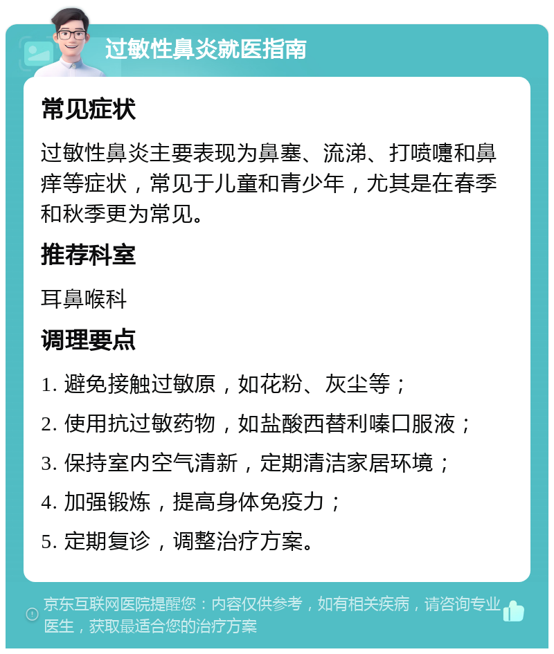 过敏性鼻炎就医指南 常见症状 过敏性鼻炎主要表现为鼻塞、流涕、打喷嚏和鼻痒等症状，常见于儿童和青少年，尤其是在春季和秋季更为常见。 推荐科室 耳鼻喉科 调理要点 1. 避免接触过敏原，如花粉、灰尘等； 2. 使用抗过敏药物，如盐酸西替利嗪口服液； 3. 保持室内空气清新，定期清洁家居环境； 4. 加强锻炼，提高身体免疫力； 5. 定期复诊，调整治疗方案。