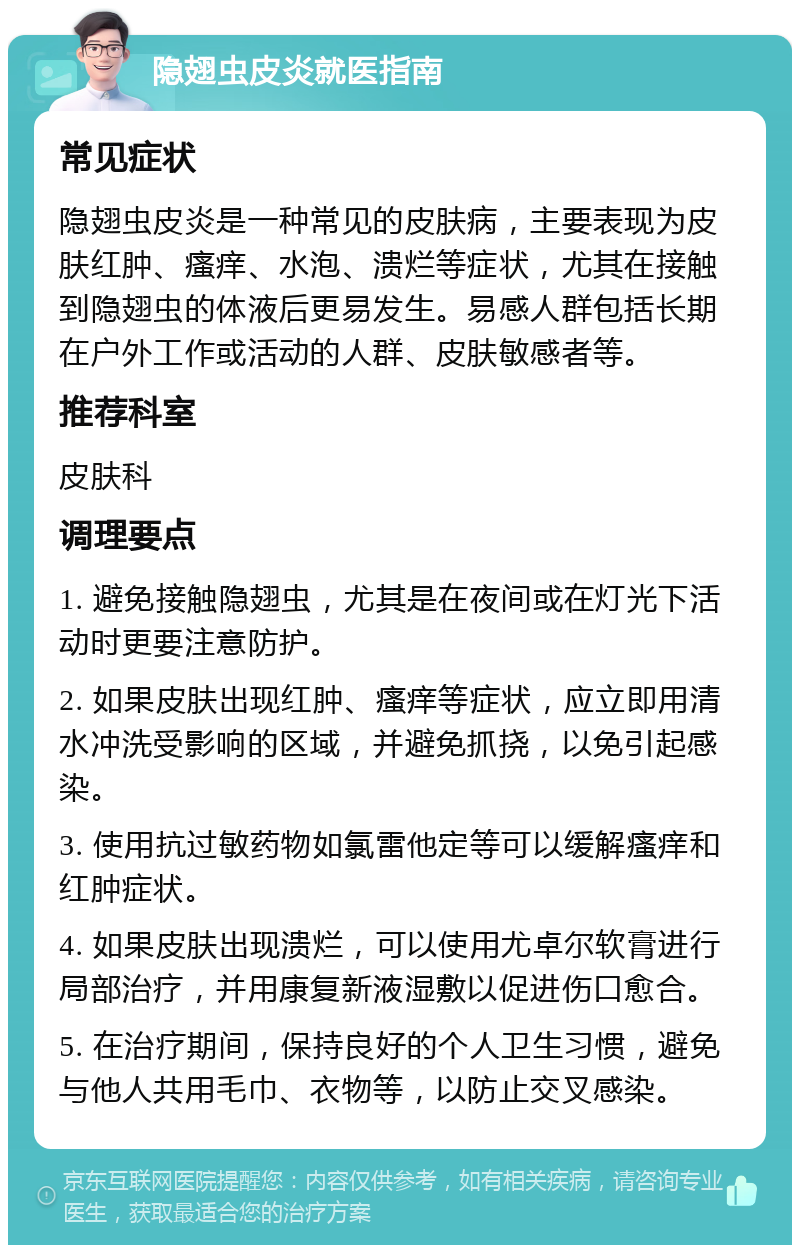 隐翅虫皮炎就医指南 常见症状 隐翅虫皮炎是一种常见的皮肤病，主要表现为皮肤红肿、瘙痒、水泡、溃烂等症状，尤其在接触到隐翅虫的体液后更易发生。易感人群包括长期在户外工作或活动的人群、皮肤敏感者等。 推荐科室 皮肤科 调理要点 1. 避免接触隐翅虫，尤其是在夜间或在灯光下活动时更要注意防护。 2. 如果皮肤出现红肿、瘙痒等症状，应立即用清水冲洗受影响的区域，并避免抓挠，以免引起感染。 3. 使用抗过敏药物如氯雷他定等可以缓解瘙痒和红肿症状。 4. 如果皮肤出现溃烂，可以使用尤卓尔软膏进行局部治疗，并用康复新液湿敷以促进伤口愈合。 5. 在治疗期间，保持良好的个人卫生习惯，避免与他人共用毛巾、衣物等，以防止交叉感染。