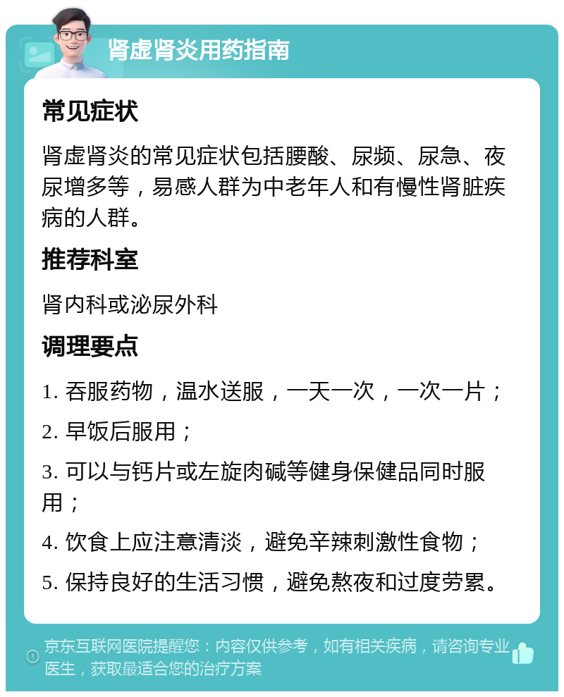 肾虚肾炎用药指南 常见症状 肾虚肾炎的常见症状包括腰酸、尿频、尿急、夜尿增多等，易感人群为中老年人和有慢性肾脏疾病的人群。 推荐科室 肾内科或泌尿外科 调理要点 1. 吞服药物，温水送服，一天一次，一次一片； 2. 早饭后服用； 3. 可以与钙片或左旋肉碱等健身保健品同时服用； 4. 饮食上应注意清淡，避免辛辣刺激性食物； 5. 保持良好的生活习惯，避免熬夜和过度劳累。