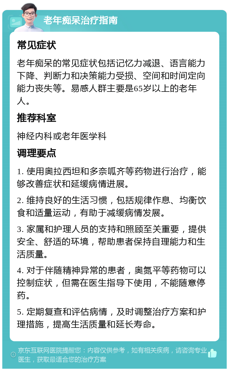 老年痴呆治疗指南 常见症状 老年痴呆的常见症状包括记忆力减退、语言能力下降、判断力和决策能力受损、空间和时间定向能力丧失等。易感人群主要是65岁以上的老年人。 推荐科室 神经内科或老年医学科 调理要点 1. 使用奥拉西坦和多奈呱齐等药物进行治疗，能够改善症状和延缓病情进展。 2. 维持良好的生活习惯，包括规律作息、均衡饮食和适量运动，有助于减缓病情发展。 3. 家属和护理人员的支持和照顾至关重要，提供安全、舒适的环境，帮助患者保持自理能力和生活质量。 4. 对于伴随精神异常的患者，奥氮平等药物可以控制症状，但需在医生指导下使用，不能随意停药。 5. 定期复查和评估病情，及时调整治疗方案和护理措施，提高生活质量和延长寿命。