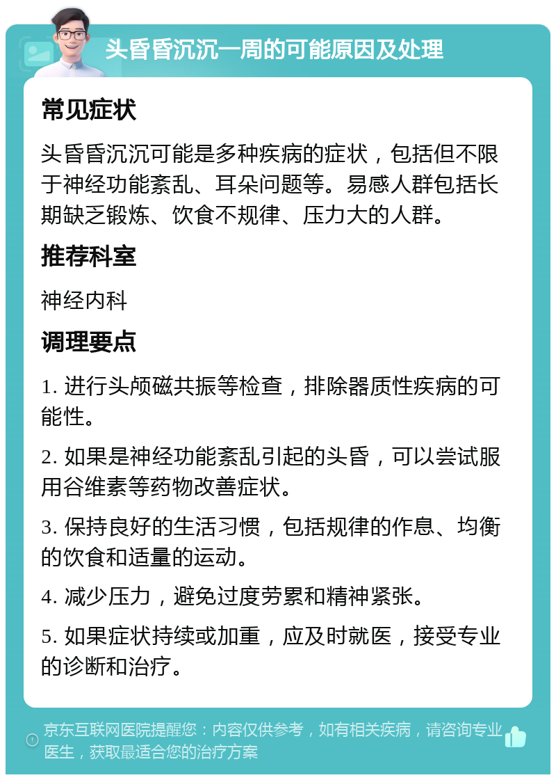 头昏昏沉沉一周的可能原因及处理 常见症状 头昏昏沉沉可能是多种疾病的症状，包括但不限于神经功能紊乱、耳朵问题等。易感人群包括长期缺乏锻炼、饮食不规律、压力大的人群。 推荐科室 神经内科 调理要点 1. 进行头颅磁共振等检查，排除器质性疾病的可能性。 2. 如果是神经功能紊乱引起的头昏，可以尝试服用谷维素等药物改善症状。 3. 保持良好的生活习惯，包括规律的作息、均衡的饮食和适量的运动。 4. 减少压力，避免过度劳累和精神紧张。 5. 如果症状持续或加重，应及时就医，接受专业的诊断和治疗。