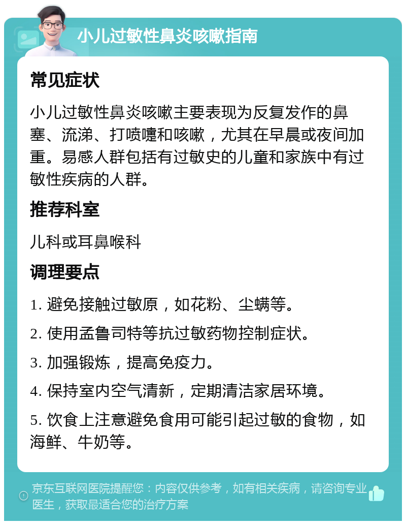 小儿过敏性鼻炎咳嗽指南 常见症状 小儿过敏性鼻炎咳嗽主要表现为反复发作的鼻塞、流涕、打喷嚏和咳嗽，尤其在早晨或夜间加重。易感人群包括有过敏史的儿童和家族中有过敏性疾病的人群。 推荐科室 儿科或耳鼻喉科 调理要点 1. 避免接触过敏原，如花粉、尘螨等。 2. 使用孟鲁司特等抗过敏药物控制症状。 3. 加强锻炼，提高免疫力。 4. 保持室内空气清新，定期清洁家居环境。 5. 饮食上注意避免食用可能引起过敏的食物，如海鲜、牛奶等。