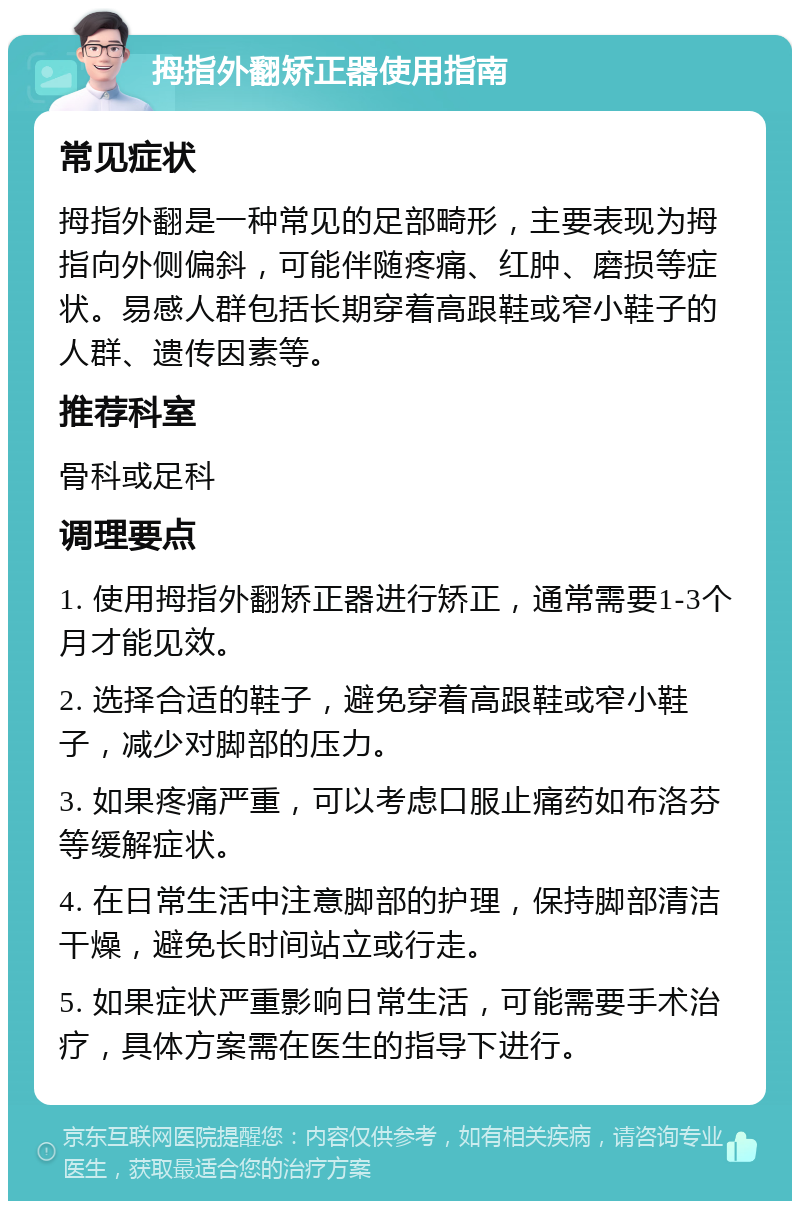 拇指外翻矫正器使用指南 常见症状 拇指外翻是一种常见的足部畸形，主要表现为拇指向外侧偏斜，可能伴随疼痛、红肿、磨损等症状。易感人群包括长期穿着高跟鞋或窄小鞋子的人群、遗传因素等。 推荐科室 骨科或足科 调理要点 1. 使用拇指外翻矫正器进行矫正，通常需要1-3个月才能见效。 2. 选择合适的鞋子，避免穿着高跟鞋或窄小鞋子，减少对脚部的压力。 3. 如果疼痛严重，可以考虑口服止痛药如布洛芬等缓解症状。 4. 在日常生活中注意脚部的护理，保持脚部清洁干燥，避免长时间站立或行走。 5. 如果症状严重影响日常生活，可能需要手术治疗，具体方案需在医生的指导下进行。