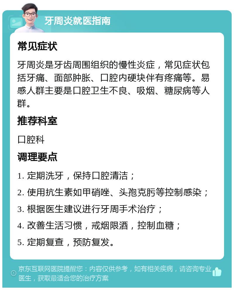 牙周炎就医指南 常见症状 牙周炎是牙齿周围组织的慢性炎症，常见症状包括牙痛、面部肿胀、口腔内硬块伴有疼痛等。易感人群主要是口腔卫生不良、吸烟、糖尿病等人群。 推荐科室 口腔科 调理要点 1. 定期洗牙，保持口腔清洁； 2. 使用抗生素如甲硝唑、头孢克肟等控制感染； 3. 根据医生建议进行牙周手术治疗； 4. 改善生活习惯，戒烟限酒，控制血糖； 5. 定期复查，预防复发。