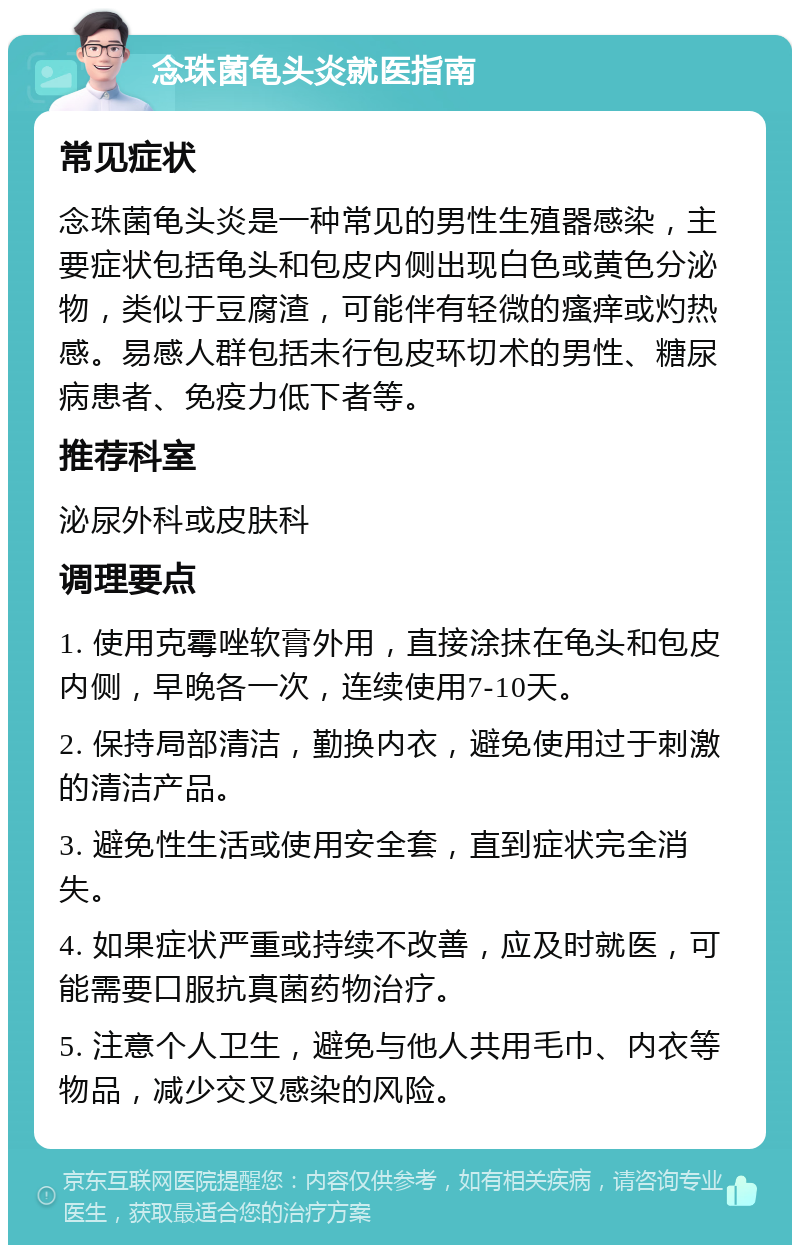 念珠菌龟头炎就医指南 常见症状 念珠菌龟头炎是一种常见的男性生殖器感染，主要症状包括龟头和包皮内侧出现白色或黄色分泌物，类似于豆腐渣，可能伴有轻微的瘙痒或灼热感。易感人群包括未行包皮环切术的男性、糖尿病患者、免疫力低下者等。 推荐科室 泌尿外科或皮肤科 调理要点 1. 使用克霉唑软膏外用，直接涂抹在龟头和包皮内侧，早晚各一次，连续使用7-10天。 2. 保持局部清洁，勤换内衣，避免使用过于刺激的清洁产品。 3. 避免性生活或使用安全套，直到症状完全消失。 4. 如果症状严重或持续不改善，应及时就医，可能需要口服抗真菌药物治疗。 5. 注意个人卫生，避免与他人共用毛巾、内衣等物品，减少交叉感染的风险。