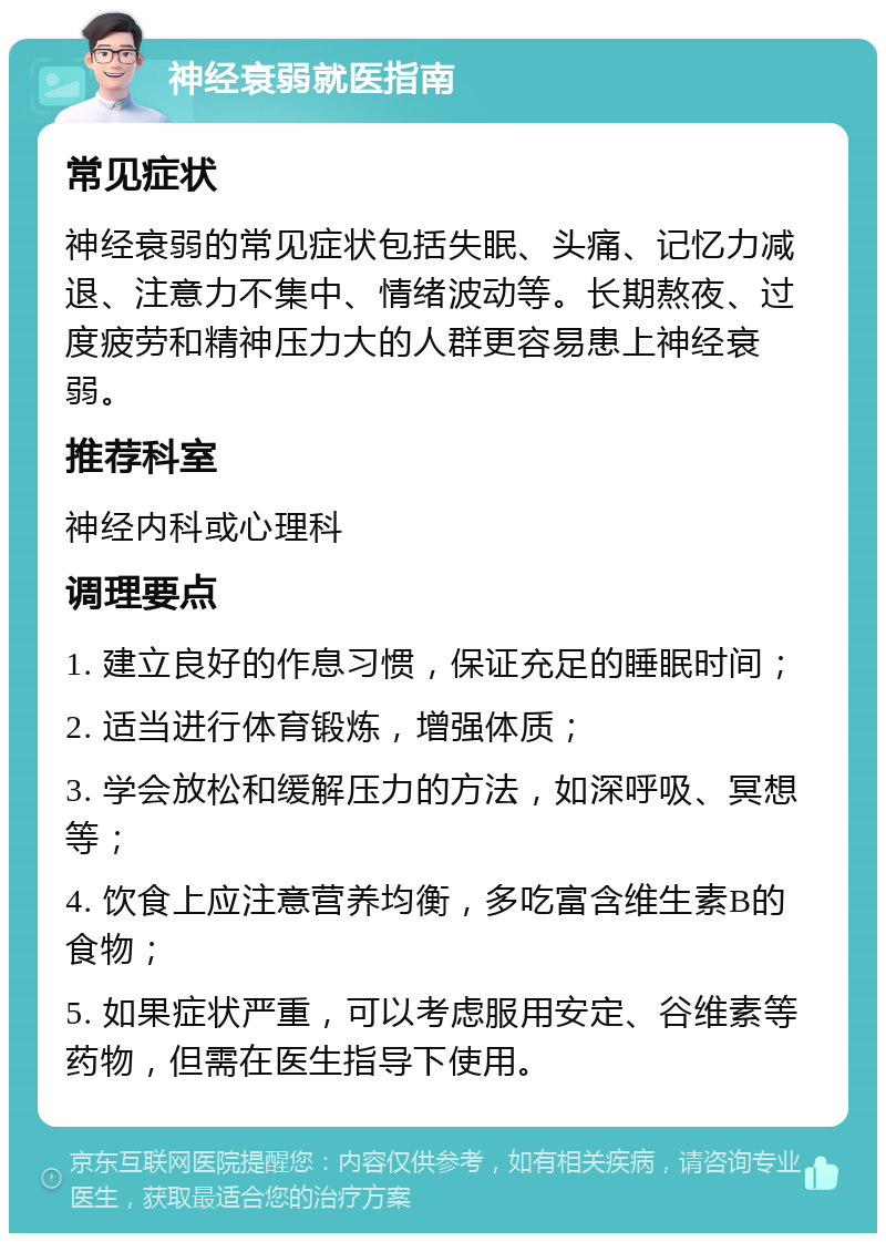 神经衰弱就医指南 常见症状 神经衰弱的常见症状包括失眠、头痛、记忆力减退、注意力不集中、情绪波动等。长期熬夜、过度疲劳和精神压力大的人群更容易患上神经衰弱。 推荐科室 神经内科或心理科 调理要点 1. 建立良好的作息习惯，保证充足的睡眠时间； 2. 适当进行体育锻炼，增强体质； 3. 学会放松和缓解压力的方法，如深呼吸、冥想等； 4. 饮食上应注意营养均衡，多吃富含维生素B的食物； 5. 如果症状严重，可以考虑服用安定、谷维素等药物，但需在医生指导下使用。