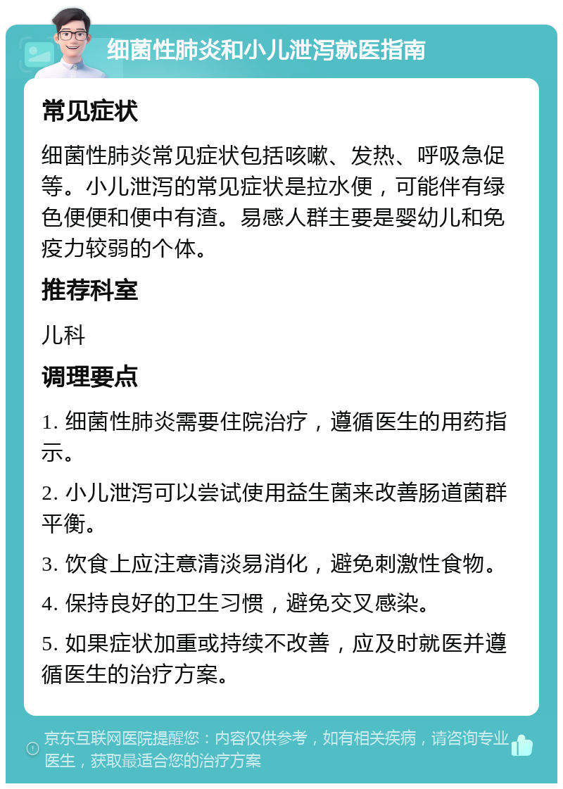 细菌性肺炎和小儿泄泻就医指南 常见症状 细菌性肺炎常见症状包括咳嗽、发热、呼吸急促等。小儿泄泻的常见症状是拉水便，可能伴有绿色便便和便中有渣。易感人群主要是婴幼儿和免疫力较弱的个体。 推荐科室 儿科 调理要点 1. 细菌性肺炎需要住院治疗，遵循医生的用药指示。 2. 小儿泄泻可以尝试使用益生菌来改善肠道菌群平衡。 3. 饮食上应注意清淡易消化，避免刺激性食物。 4. 保持良好的卫生习惯，避免交叉感染。 5. 如果症状加重或持续不改善，应及时就医并遵循医生的治疗方案。