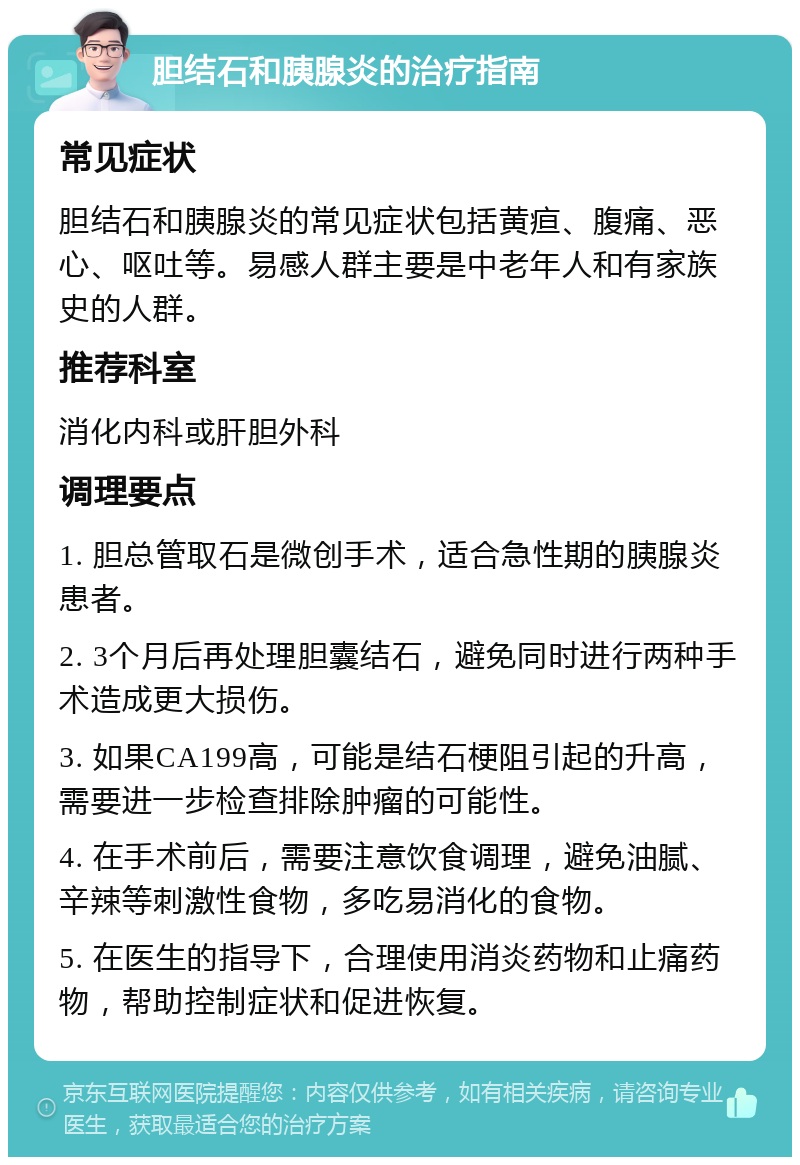 胆结石和胰腺炎的治疗指南 常见症状 胆结石和胰腺炎的常见症状包括黄疸、腹痛、恶心、呕吐等。易感人群主要是中老年人和有家族史的人群。 推荐科室 消化内科或肝胆外科 调理要点 1. 胆总管取石是微创手术，适合急性期的胰腺炎患者。 2. 3个月后再处理胆囊结石，避免同时进行两种手术造成更大损伤。 3. 如果CA199高，可能是结石梗阻引起的升高，需要进一步检查排除肿瘤的可能性。 4. 在手术前后，需要注意饮食调理，避免油腻、辛辣等刺激性食物，多吃易消化的食物。 5. 在医生的指导下，合理使用消炎药物和止痛药物，帮助控制症状和促进恢复。