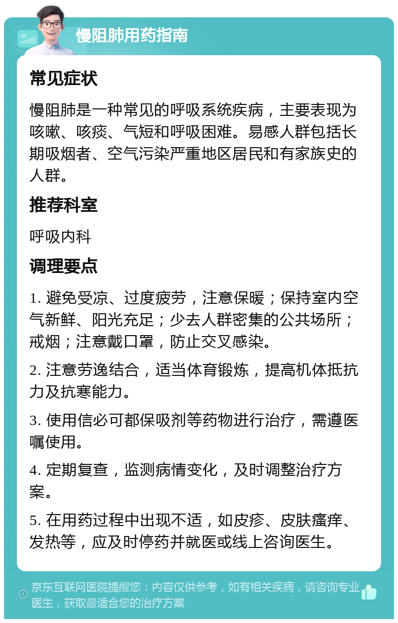 慢阻肺用药指南 常见症状 慢阻肺是一种常见的呼吸系统疾病，主要表现为咳嗽、咳痰、气短和呼吸困难。易感人群包括长期吸烟者、空气污染严重地区居民和有家族史的人群。 推荐科室 呼吸内科 调理要点 1. 避免受凉、过度疲劳，注意保暖；保持室内空气新鲜、阳光充足；少去人群密集的公共场所；戒烟；注意戴口罩，防止交叉感染。 2. 注意劳逸结合，适当体育锻炼，提高机体抵抗力及抗寒能力。 3. 使用信必可都保吸剂等药物进行治疗，需遵医嘱使用。 4. 定期复查，监测病情变化，及时调整治疗方案。 5. 在用药过程中出现不适，如皮疹、皮肤瘙痒、发热等，应及时停药并就医或线上咨询医生。