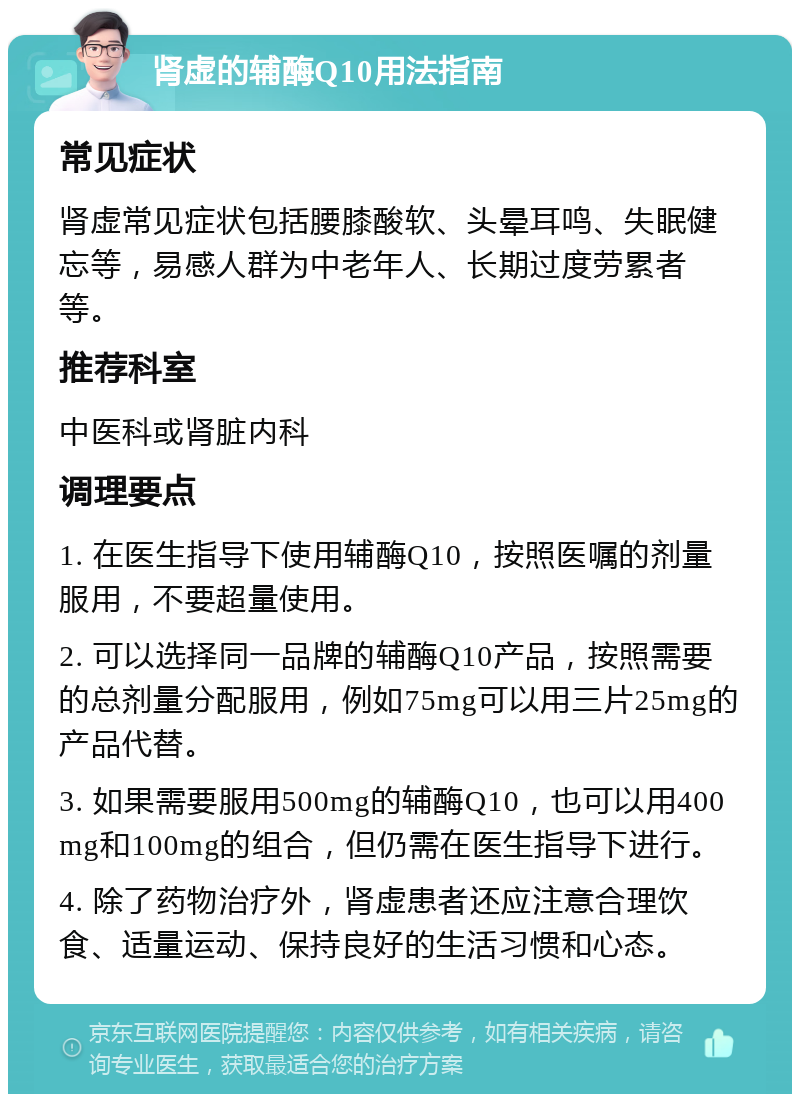 肾虚的辅酶Q10用法指南 常见症状 肾虚常见症状包括腰膝酸软、头晕耳鸣、失眠健忘等，易感人群为中老年人、长期过度劳累者等。 推荐科室 中医科或肾脏内科 调理要点 1. 在医生指导下使用辅酶Q10，按照医嘱的剂量服用，不要超量使用。 2. 可以选择同一品牌的辅酶Q10产品，按照需要的总剂量分配服用，例如75mg可以用三片25mg的产品代替。 3. 如果需要服用500mg的辅酶Q10，也可以用400mg和100mg的组合，但仍需在医生指导下进行。 4. 除了药物治疗外，肾虚患者还应注意合理饮食、适量运动、保持良好的生活习惯和心态。