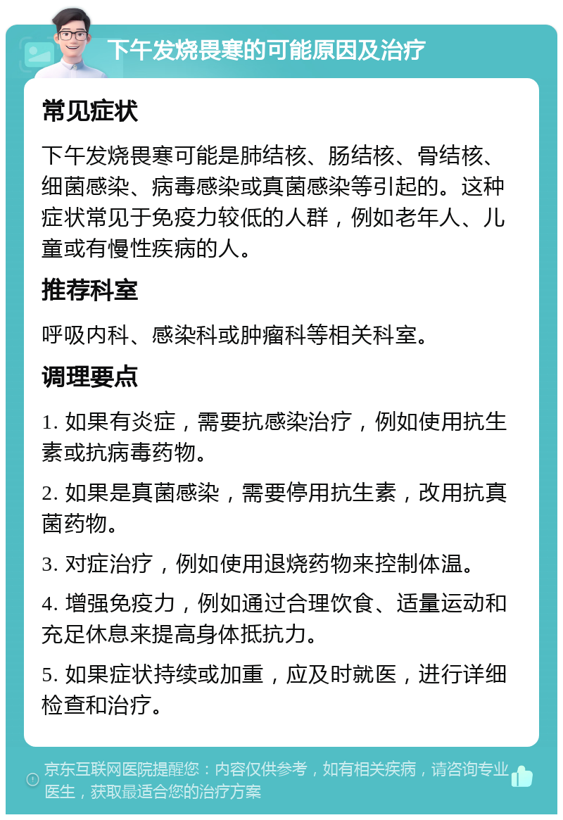 下午发烧畏寒的可能原因及治疗 常见症状 下午发烧畏寒可能是肺结核、肠结核、骨结核、细菌感染、病毒感染或真菌感染等引起的。这种症状常见于免疫力较低的人群，例如老年人、儿童或有慢性疾病的人。 推荐科室 呼吸内科、感染科或肿瘤科等相关科室。 调理要点 1. 如果有炎症，需要抗感染治疗，例如使用抗生素或抗病毒药物。 2. 如果是真菌感染，需要停用抗生素，改用抗真菌药物。 3. 对症治疗，例如使用退烧药物来控制体温。 4. 增强免疫力，例如通过合理饮食、适量运动和充足休息来提高身体抵抗力。 5. 如果症状持续或加重，应及时就医，进行详细检查和治疗。