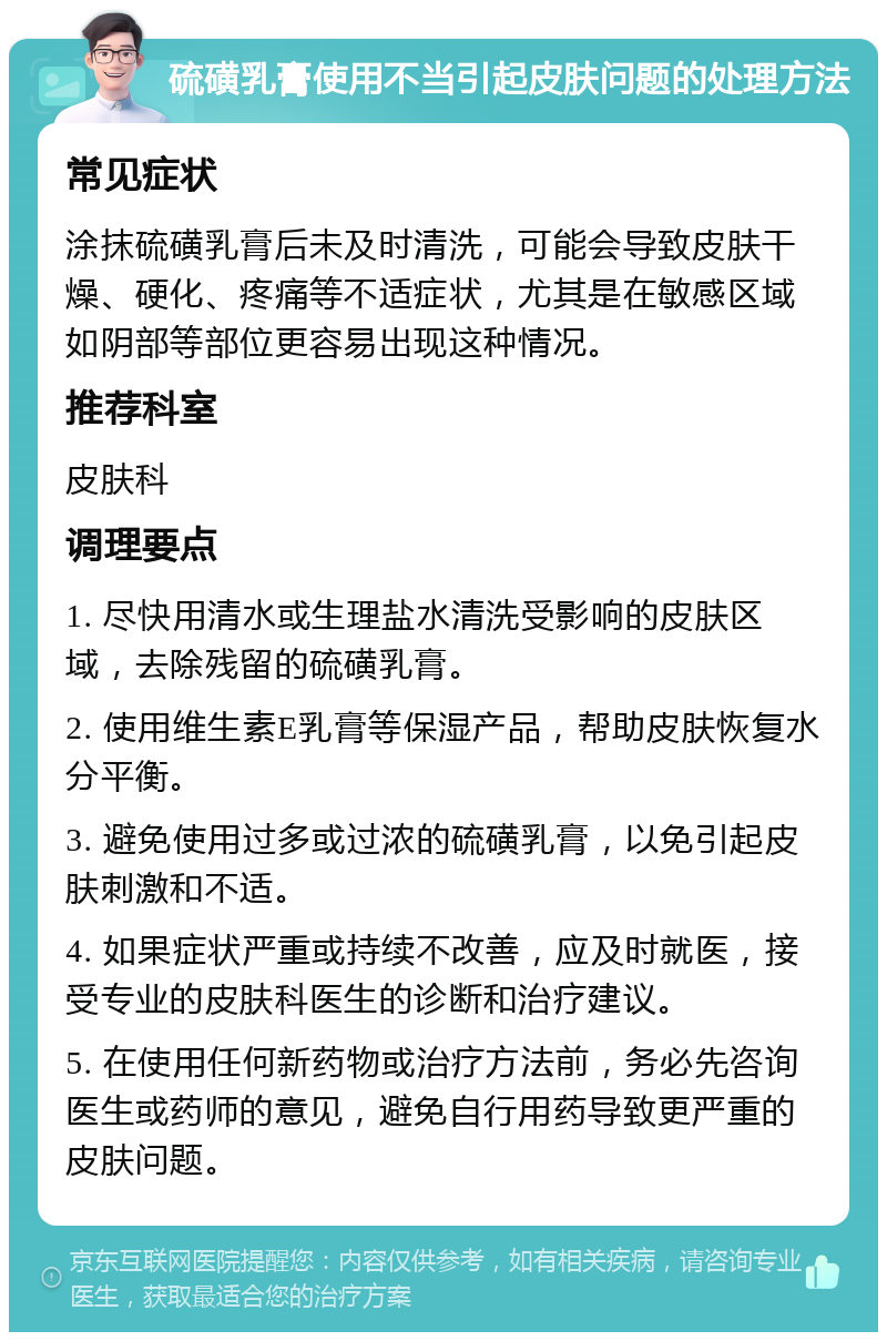 硫磺乳膏使用不当引起皮肤问题的处理方法 常见症状 涂抹硫磺乳膏后未及时清洗，可能会导致皮肤干燥、硬化、疼痛等不适症状，尤其是在敏感区域如阴部等部位更容易出现这种情况。 推荐科室 皮肤科 调理要点 1. 尽快用清水或生理盐水清洗受影响的皮肤区域，去除残留的硫磺乳膏。 2. 使用维生素E乳膏等保湿产品，帮助皮肤恢复水分平衡。 3. 避免使用过多或过浓的硫磺乳膏，以免引起皮肤刺激和不适。 4. 如果症状严重或持续不改善，应及时就医，接受专业的皮肤科医生的诊断和治疗建议。 5. 在使用任何新药物或治疗方法前，务必先咨询医生或药师的意见，避免自行用药导致更严重的皮肤问题。