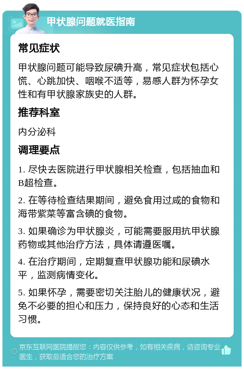 甲状腺问题就医指南 常见症状 甲状腺问题可能导致尿碘升高，常见症状包括心慌、心跳加快、咽喉不适等，易感人群为怀孕女性和有甲状腺家族史的人群。 推荐科室 内分泌科 调理要点 1. 尽快去医院进行甲状腺相关检查，包括抽血和B超检查。 2. 在等待检查结果期间，避免食用过咸的食物和海带紫菜等富含碘的食物。 3. 如果确诊为甲状腺炎，可能需要服用抗甲状腺药物或其他治疗方法，具体请遵医嘱。 4. 在治疗期间，定期复查甲状腺功能和尿碘水平，监测病情变化。 5. 如果怀孕，需要密切关注胎儿的健康状况，避免不必要的担心和压力，保持良好的心态和生活习惯。