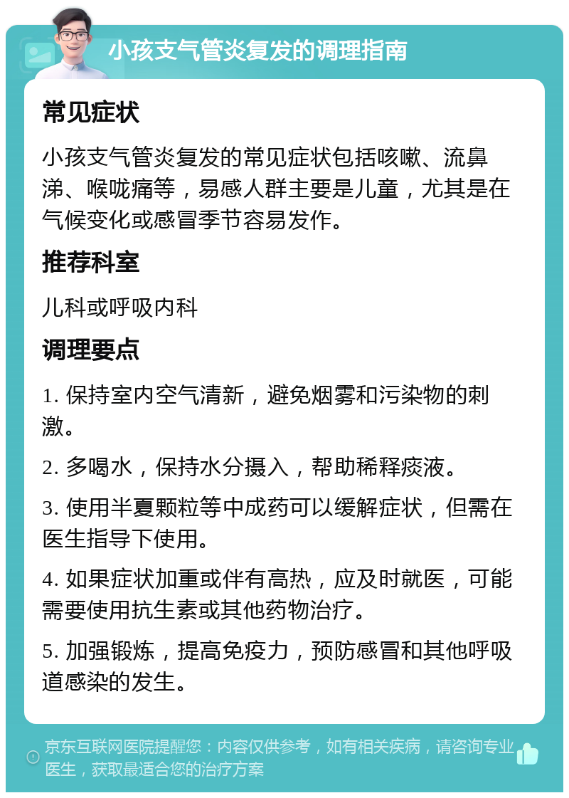 小孩支气管炎复发的调理指南 常见症状 小孩支气管炎复发的常见症状包括咳嗽、流鼻涕、喉咙痛等，易感人群主要是儿童，尤其是在气候变化或感冒季节容易发作。 推荐科室 儿科或呼吸内科 调理要点 1. 保持室内空气清新，避免烟雾和污染物的刺激。 2. 多喝水，保持水分摄入，帮助稀释痰液。 3. 使用半夏颗粒等中成药可以缓解症状，但需在医生指导下使用。 4. 如果症状加重或伴有高热，应及时就医，可能需要使用抗生素或其他药物治疗。 5. 加强锻炼，提高免疫力，预防感冒和其他呼吸道感染的发生。