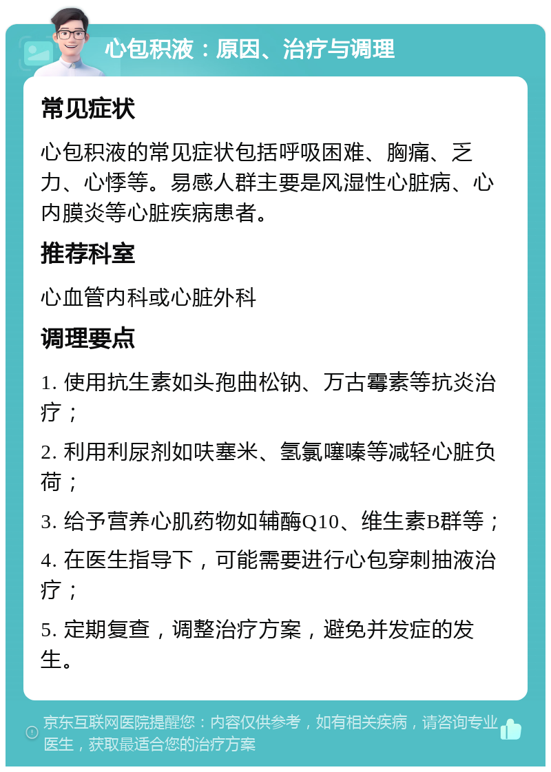 心包积液：原因、治疗与调理 常见症状 心包积液的常见症状包括呼吸困难、胸痛、乏力、心悸等。易感人群主要是风湿性心脏病、心内膜炎等心脏疾病患者。 推荐科室 心血管内科或心脏外科 调理要点 1. 使用抗生素如头孢曲松钠、万古霉素等抗炎治疗； 2. 利用利尿剂如呋塞米、氢氯噻嗪等减轻心脏负荷； 3. 给予营养心肌药物如辅酶Q10、维生素B群等； 4. 在医生指导下，可能需要进行心包穿刺抽液治疗； 5. 定期复查，调整治疗方案，避免并发症的发生。