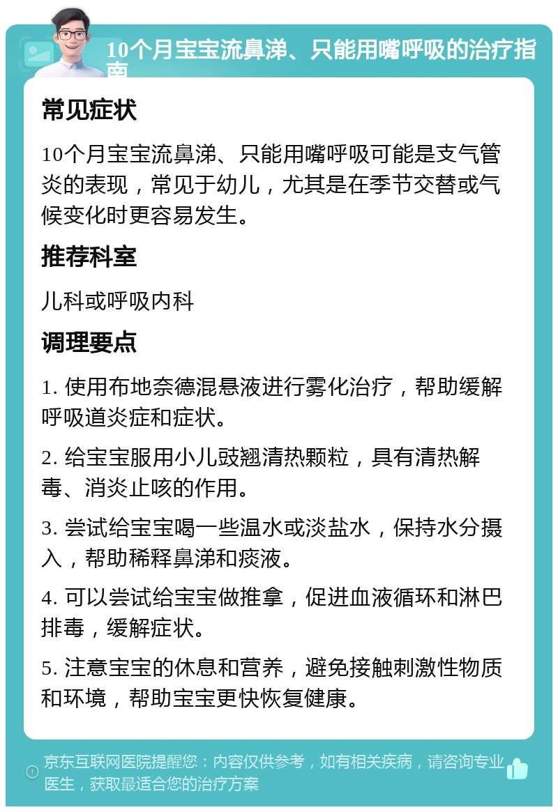 10个月宝宝流鼻涕、只能用嘴呼吸的治疗指南 常见症状 10个月宝宝流鼻涕、只能用嘴呼吸可能是支气管炎的表现，常见于幼儿，尤其是在季节交替或气候变化时更容易发生。 推荐科室 儿科或呼吸内科 调理要点 1. 使用布地奈德混悬液进行雾化治疗，帮助缓解呼吸道炎症和症状。 2. 给宝宝服用小儿豉翘清热颗粒，具有清热解毒、消炎止咳的作用。 3. 尝试给宝宝喝一些温水或淡盐水，保持水分摄入，帮助稀释鼻涕和痰液。 4. 可以尝试给宝宝做推拿，促进血液循环和淋巴排毒，缓解症状。 5. 注意宝宝的休息和营养，避免接触刺激性物质和环境，帮助宝宝更快恢复健康。