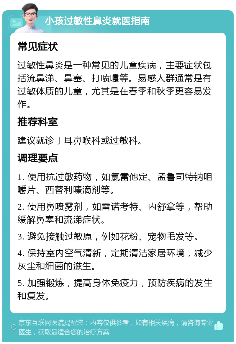 小孩过敏性鼻炎就医指南 常见症状 过敏性鼻炎是一种常见的儿童疾病，主要症状包括流鼻涕、鼻塞、打喷嚏等。易感人群通常是有过敏体质的儿童，尤其是在春季和秋季更容易发作。 推荐科室 建议就诊于耳鼻喉科或过敏科。 调理要点 1. 使用抗过敏药物，如氯雷他定、孟鲁司特钠咀嚼片、西替利嗪滴剂等。 2. 使用鼻喷雾剂，如雷诺考特、内舒拿等，帮助缓解鼻塞和流涕症状。 3. 避免接触过敏原，例如花粉、宠物毛发等。 4. 保持室内空气清新，定期清洁家居环境，减少灰尘和细菌的滋生。 5. 加强锻炼，提高身体免疫力，预防疾病的发生和复发。