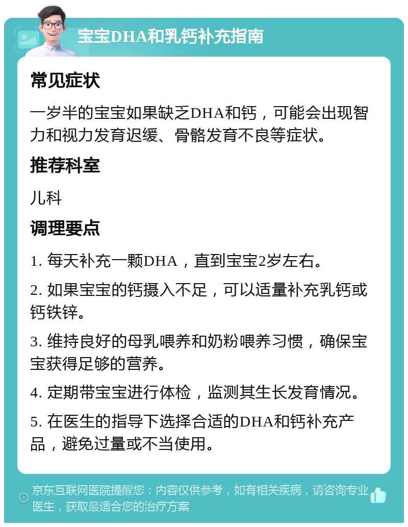 宝宝DHA和乳钙补充指南 常见症状 一岁半的宝宝如果缺乏DHA和钙，可能会出现智力和视力发育迟缓、骨骼发育不良等症状。 推荐科室 儿科 调理要点 1. 每天补充一颗DHA，直到宝宝2岁左右。 2. 如果宝宝的钙摄入不足，可以适量补充乳钙或钙铁锌。 3. 维持良好的母乳喂养和奶粉喂养习惯，确保宝宝获得足够的营养。 4. 定期带宝宝进行体检，监测其生长发育情况。 5. 在医生的指导下选择合适的DHA和钙补充产品，避免过量或不当使用。