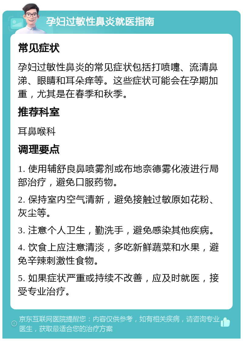 孕妇过敏性鼻炎就医指南 常见症状 孕妇过敏性鼻炎的常见症状包括打喷嚏、流清鼻涕、眼睛和耳朵痒等。这些症状可能会在孕期加重，尤其是在春季和秋季。 推荐科室 耳鼻喉科 调理要点 1. 使用辅舒良鼻喷雾剂或布地奈德雾化液进行局部治疗，避免口服药物。 2. 保持室内空气清新，避免接触过敏原如花粉、灰尘等。 3. 注意个人卫生，勤洗手，避免感染其他疾病。 4. 饮食上应注意清淡，多吃新鲜蔬菜和水果，避免辛辣刺激性食物。 5. 如果症状严重或持续不改善，应及时就医，接受专业治疗。