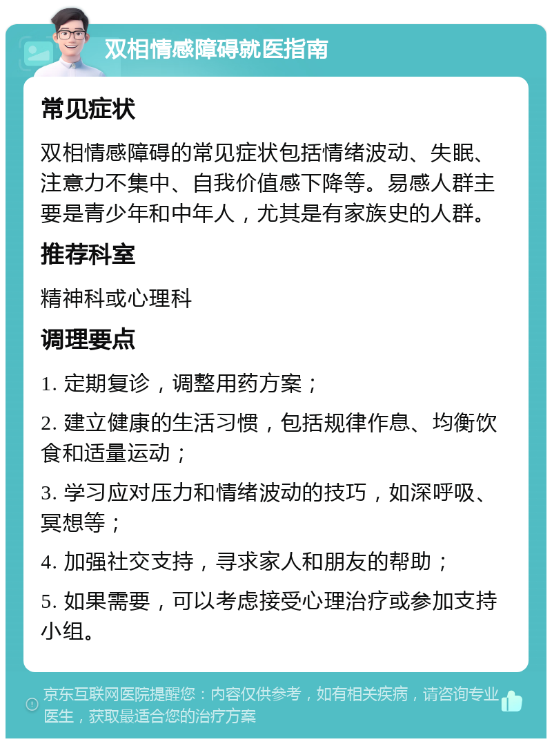 双相情感障碍就医指南 常见症状 双相情感障碍的常见症状包括情绪波动、失眠、注意力不集中、自我价值感下降等。易感人群主要是青少年和中年人，尤其是有家族史的人群。 推荐科室 精神科或心理科 调理要点 1. 定期复诊，调整用药方案； 2. 建立健康的生活习惯，包括规律作息、均衡饮食和适量运动； 3. 学习应对压力和情绪波动的技巧，如深呼吸、冥想等； 4. 加强社交支持，寻求家人和朋友的帮助； 5. 如果需要，可以考虑接受心理治疗或参加支持小组。