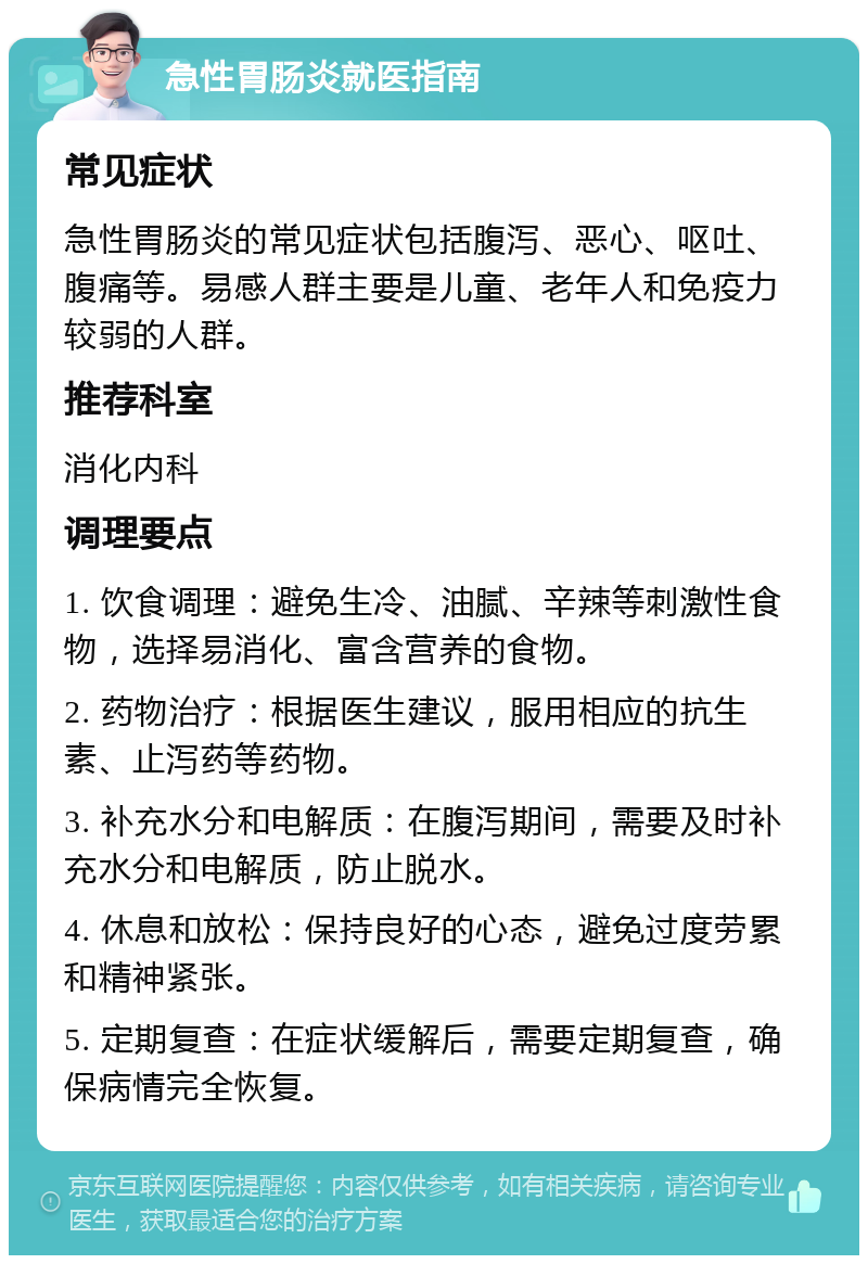 急性胃肠炎就医指南 常见症状 急性胃肠炎的常见症状包括腹泻、恶心、呕吐、腹痛等。易感人群主要是儿童、老年人和免疫力较弱的人群。 推荐科室 消化内科 调理要点 1. 饮食调理：避免生冷、油腻、辛辣等刺激性食物，选择易消化、富含营养的食物。 2. 药物治疗：根据医生建议，服用相应的抗生素、止泻药等药物。 3. 补充水分和电解质：在腹泻期间，需要及时补充水分和电解质，防止脱水。 4. 休息和放松：保持良好的心态，避免过度劳累和精神紧张。 5. 定期复查：在症状缓解后，需要定期复查，确保病情完全恢复。