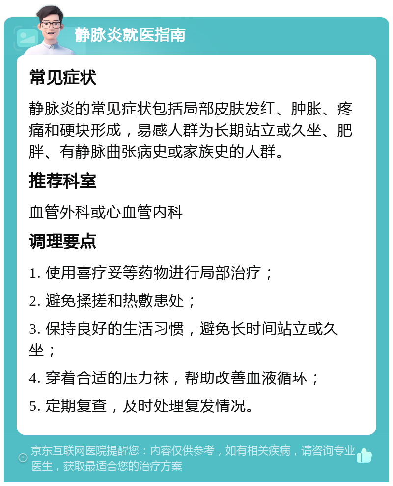 静脉炎就医指南 常见症状 静脉炎的常见症状包括局部皮肤发红、肿胀、疼痛和硬块形成，易感人群为长期站立或久坐、肥胖、有静脉曲张病史或家族史的人群。 推荐科室 血管外科或心血管内科 调理要点 1. 使用喜疗妥等药物进行局部治疗； 2. 避免揉搓和热敷患处； 3. 保持良好的生活习惯，避免长时间站立或久坐； 4. 穿着合适的压力袜，帮助改善血液循环； 5. 定期复查，及时处理复发情况。