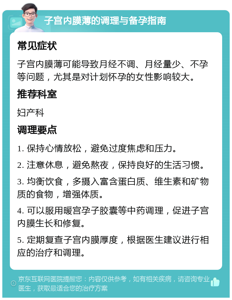 子宫内膜薄的调理与备孕指南 常见症状 子宫内膜薄可能导致月经不调、月经量少、不孕等问题，尤其是对计划怀孕的女性影响较大。 推荐科室 妇产科 调理要点 1. 保持心情放松，避免过度焦虑和压力。 2. 注意休息，避免熬夜，保持良好的生活习惯。 3. 均衡饮食，多摄入富含蛋白质、维生素和矿物质的食物，增强体质。 4. 可以服用暖宫孕子胶囊等中药调理，促进子宫内膜生长和修复。 5. 定期复查子宫内膜厚度，根据医生建议进行相应的治疗和调理。