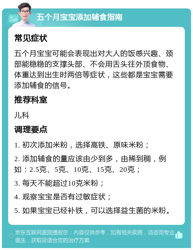 五个月宝宝添加辅食指南 常见症状 五个月宝宝可能会表现出对大人的饭感兴趣、颈部能稳稳的支撑头部、不会用舌头往外顶食物、体重达到出生时两倍等症状，这些都是宝宝需要添加辅食的信号。 推荐科室 儿科 调理要点 1. 初次添加米粉，选择高铁、原味米粉； 2. 添加辅食的量应该由少到多，由稀到稠，例如：2.5克、5克、10克、15克、20克； 3. 每天不能超过10克米粉； 4. 观察宝宝是否有过敏症状； 5. 如果宝宝已经补铁，可以选择益生菌的米粉。