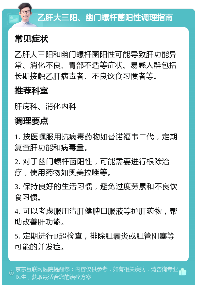 乙肝大三阳、幽门螺杆菌阳性调理指南 常见症状 乙肝大三阳和幽门螺杆菌阳性可能导致肝功能异常、消化不良、胃部不适等症状。易感人群包括长期接触乙肝病毒者、不良饮食习惯者等。 推荐科室 肝病科、消化内科 调理要点 1. 按医嘱服用抗病毒药物如替诺福韦二代，定期复查肝功能和病毒量。 2. 对于幽门螺杆菌阳性，可能需要进行根除治疗，使用药物如奥美拉唑等。 3. 保持良好的生活习惯，避免过度劳累和不良饮食习惯。 4. 可以考虑服用清肝健脾口服液等护肝药物，帮助改善肝功能。 5. 定期进行B超检查，排除胆囊炎或胆管阻塞等可能的并发症。