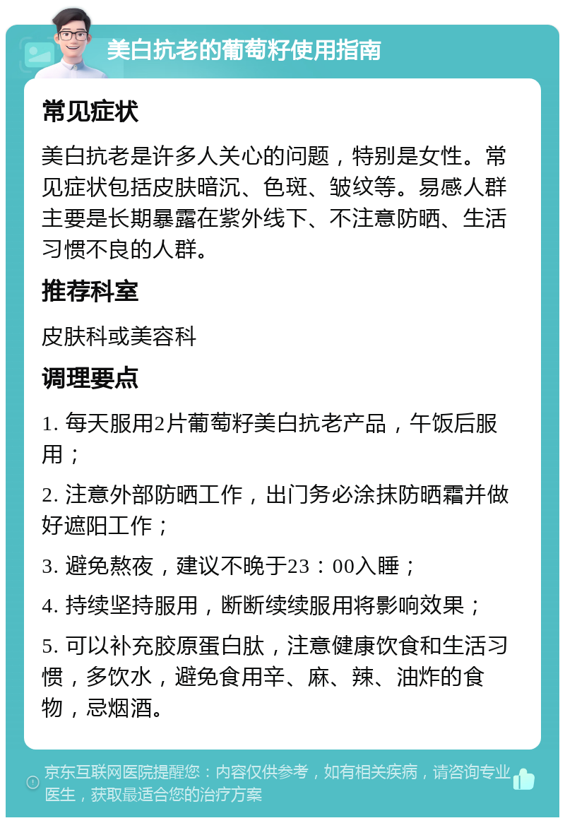 美白抗老的葡萄籽使用指南 常见症状 美白抗老是许多人关心的问题，特别是女性。常见症状包括皮肤暗沉、色斑、皱纹等。易感人群主要是长期暴露在紫外线下、不注意防晒、生活习惯不良的人群。 推荐科室 皮肤科或美容科 调理要点 1. 每天服用2片葡萄籽美白抗老产品，午饭后服用； 2. 注意外部防晒工作，出门务必涂抹防晒霜并做好遮阳工作； 3. 避免熬夜，建议不晚于23：00入睡； 4. 持续坚持服用，断断续续服用将影响效果； 5. 可以补充胶原蛋白肽，注意健康饮食和生活习惯，多饮水，避免食用辛、麻、辣、油炸的食物，忌烟酒。