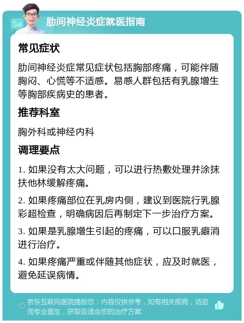 肋间神经炎症就医指南 常见症状 肋间神经炎症常见症状包括胸部疼痛，可能伴随胸闷、心慌等不适感。易感人群包括有乳腺增生等胸部疾病史的患者。 推荐科室 胸外科或神经内科 调理要点 1. 如果没有太大问题，可以进行热敷处理并涂抹扶他林缓解疼痛。 2. 如果疼痛部位在乳房内侧，建议到医院行乳腺彩超检查，明确病因后再制定下一步治疗方案。 3. 如果是乳腺增生引起的疼痛，可以口服乳癖消进行治疗。 4. 如果疼痛严重或伴随其他症状，应及时就医，避免延误病情。