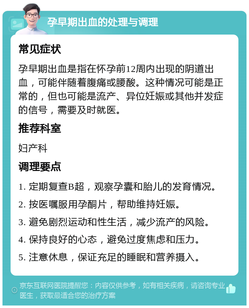 孕早期出血的处理与调理 常见症状 孕早期出血是指在怀孕前12周内出现的阴道出血，可能伴随着腹痛或腰酸。这种情况可能是正常的，但也可能是流产、异位妊娠或其他并发症的信号，需要及时就医。 推荐科室 妇产科 调理要点 1. 定期复查B超，观察孕囊和胎儿的发育情况。 2. 按医嘱服用孕酮片，帮助维持妊娠。 3. 避免剧烈运动和性生活，减少流产的风险。 4. 保持良好的心态，避免过度焦虑和压力。 5. 注意休息，保证充足的睡眠和营养摄入。