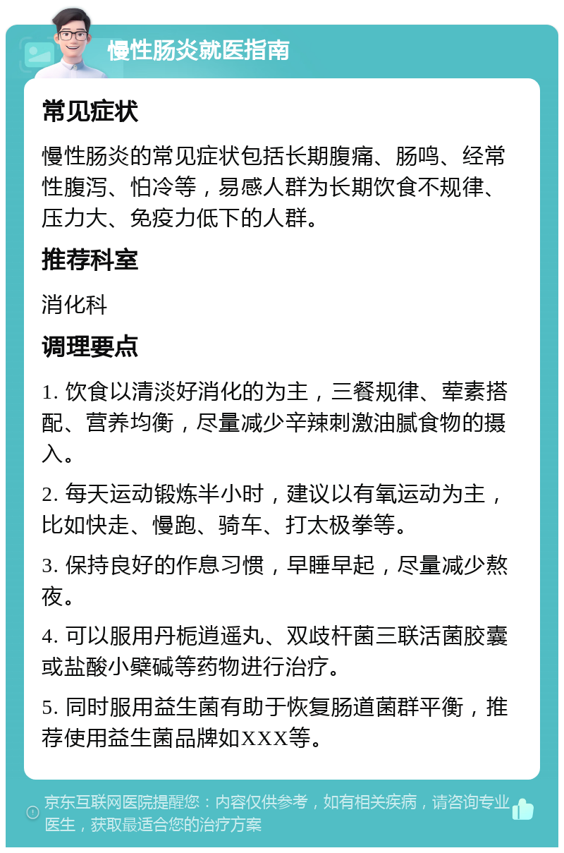 慢性肠炎就医指南 常见症状 慢性肠炎的常见症状包括长期腹痛、肠鸣、经常性腹泻、怕冷等，易感人群为长期饮食不规律、压力大、免疫力低下的人群。 推荐科室 消化科 调理要点 1. 饮食以清淡好消化的为主，三餐规律、荤素搭配、营养均衡，尽量减少辛辣刺激油腻食物的摄入。 2. 每天运动锻炼半小时，建议以有氧运动为主，比如快走、慢跑、骑车、打太极拳等。 3. 保持良好的作息习惯，早睡早起，尽量减少熬夜。 4. 可以服用丹栀逍遥丸、双歧杆菌三联活菌胶囊或盐酸小檗碱等药物进行治疗。 5. 同时服用益生菌有助于恢复肠道菌群平衡，推荐使用益生菌品牌如XXX等。